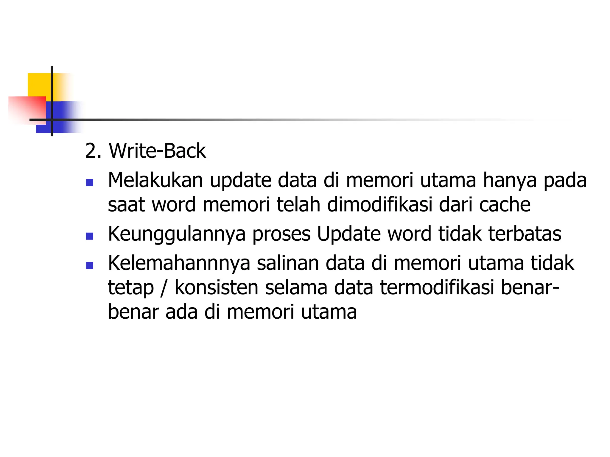 2. Write-Back
 Melakukan update data di memori utama hanya pada
saat word memori telah dimodifikasi dari cache
 Keunggulannya proses Update word tidak terbatas
 Kelemahannnya salinan data di memori utama tidak
tetap / konsisten selama data termodifikasi benar-
benar ada di memori utama
 