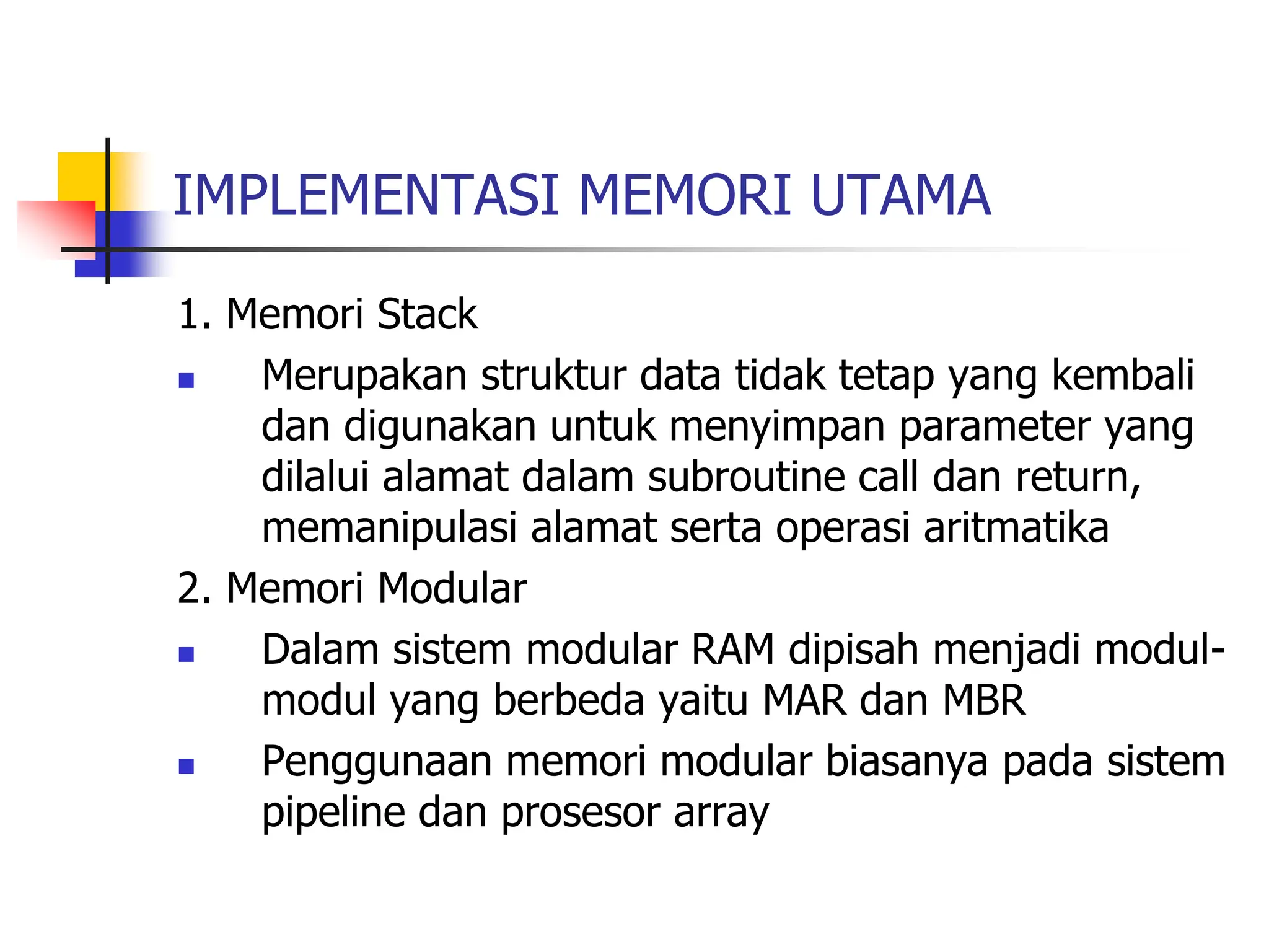 IMPLEMENTASI MEMORI UTAMA
1. Memori Stack
 Merupakan struktur data tidak tetap yang kembali
dan digunakan untuk menyimpan parameter yang
dilalui alamat dalam subroutine call dan return,
memanipulasi alamat serta operasi aritmatika
2. Memori Modular
 Dalam sistem modular RAM dipisah menjadi modul-
modul yang berbeda yaitu MAR dan MBR
 Penggunaan memori modular biasanya pada sistem
pipeline dan prosesor array
 
