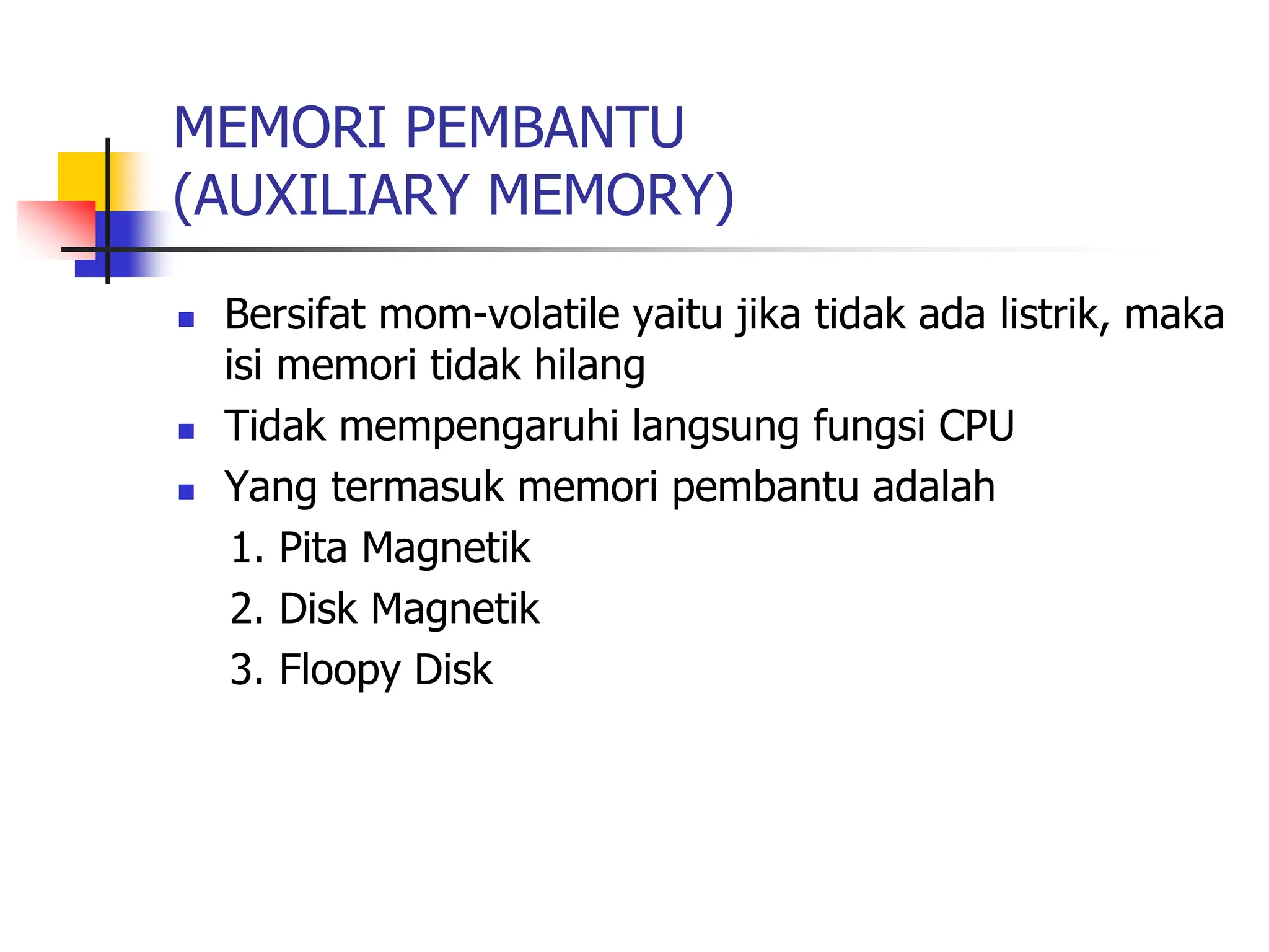 MEMORI PEMBANTU
(AUXILIARY MEMORY)
 Bersifat mom-volatile yaitu jika tidak ada listrik, maka
isi memori tidak hilang
 Tidak mempengaruhi langsung fungsi CPU
 Yang termasuk memori pembantu adalah
1. Pita Magnetik
2. Disk Magnetik
3. Floopy Disk
 