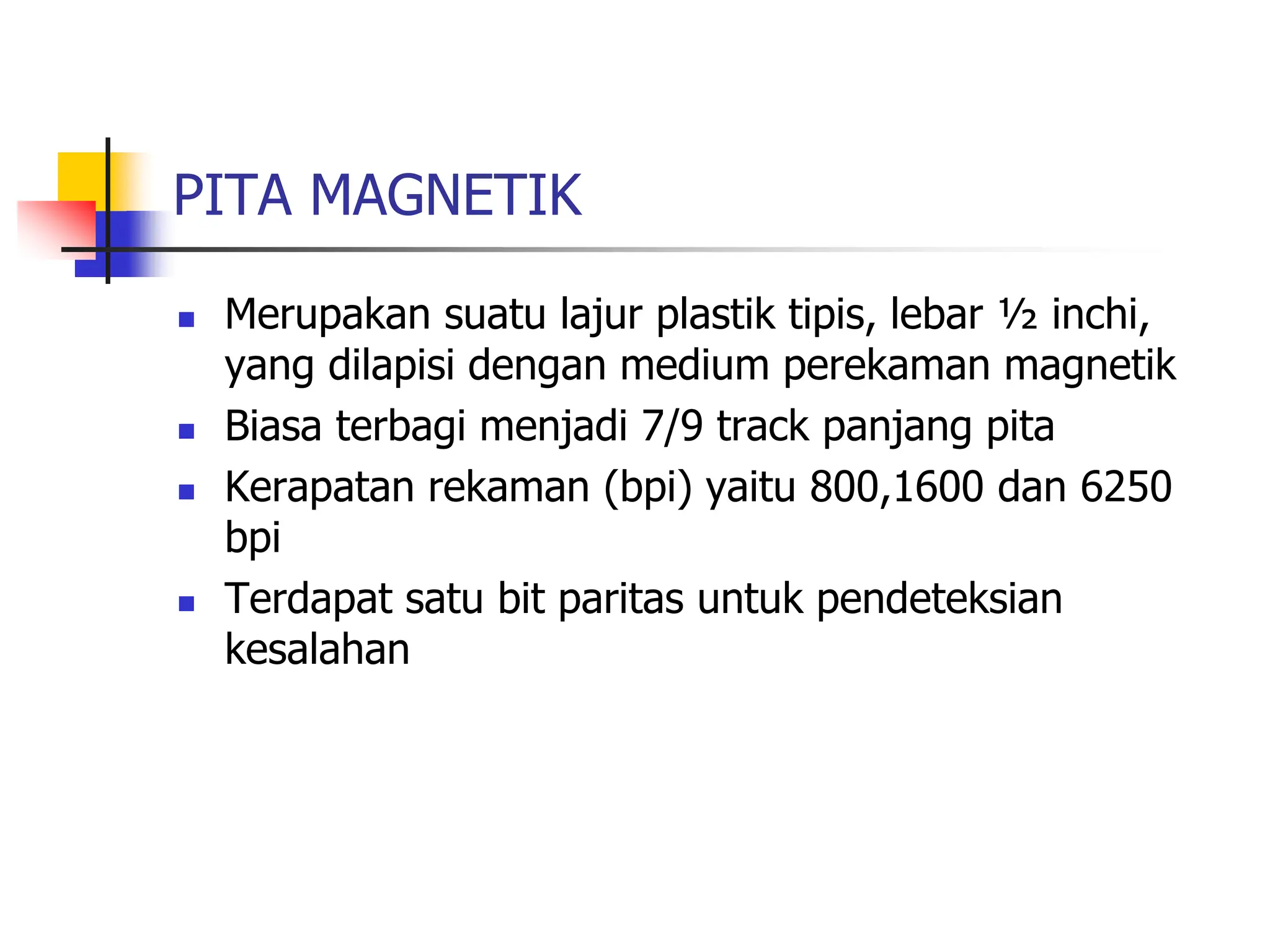 PITA MAGNETIK
 Merupakan suatu lajur plastik tipis, lebar ½ inchi,
yang dilapisi dengan medium perekaman magnetik
 Biasa terbagi menjadi 7/9 track panjang pita
 Kerapatan rekaman (bpi) yaitu 800,1600 dan 6250
bpi
 Terdapat satu bit paritas untuk pendeteksian
kesalahan
 