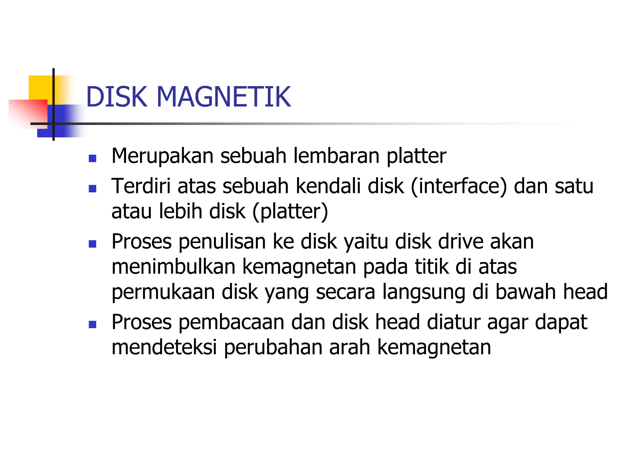 DISK MAGNETIK
 Merupakan sebuah lembaran platter
 Terdiri atas sebuah kendali disk (interface) dan satu
atau lebih disk (platter)
 Proses penulisan ke disk yaitu disk drive akan
menimbulkan kemagnetan pada titik di atas
permukaan disk yang secara langsung di bawah head
 Proses pembacaan dan disk head diatur agar dapat
mendeteksi perubahan arah kemagnetan
 