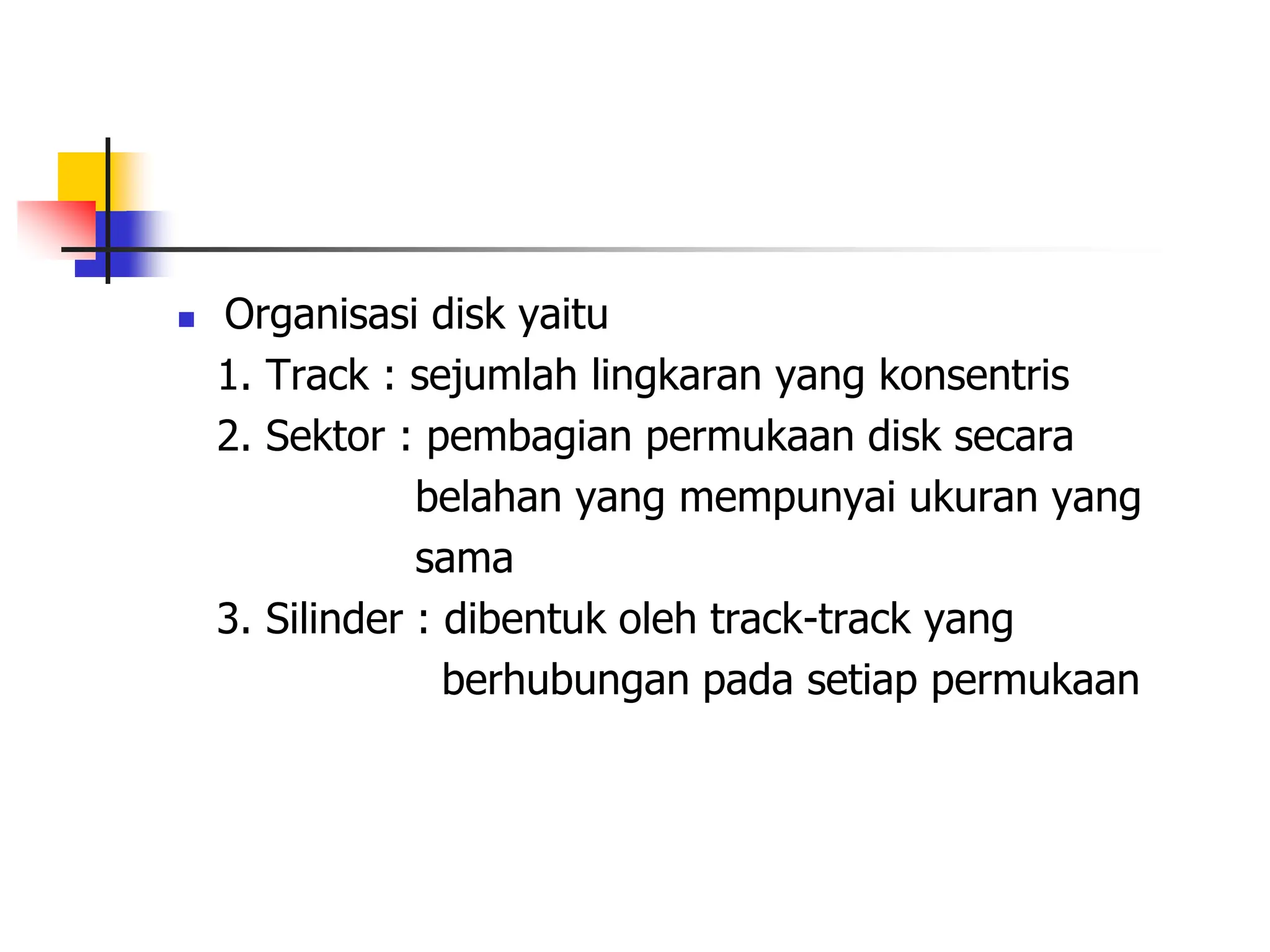  Organisasi disk yaitu
1. Track : sejumlah lingkaran yang konsentris
2. Sektor : pembagian permukaan disk secara
belahan yang mempunyai ukuran yang
sama
3. Silinder : dibentuk oleh track-track yang
berhubungan pada setiap permukaan
 