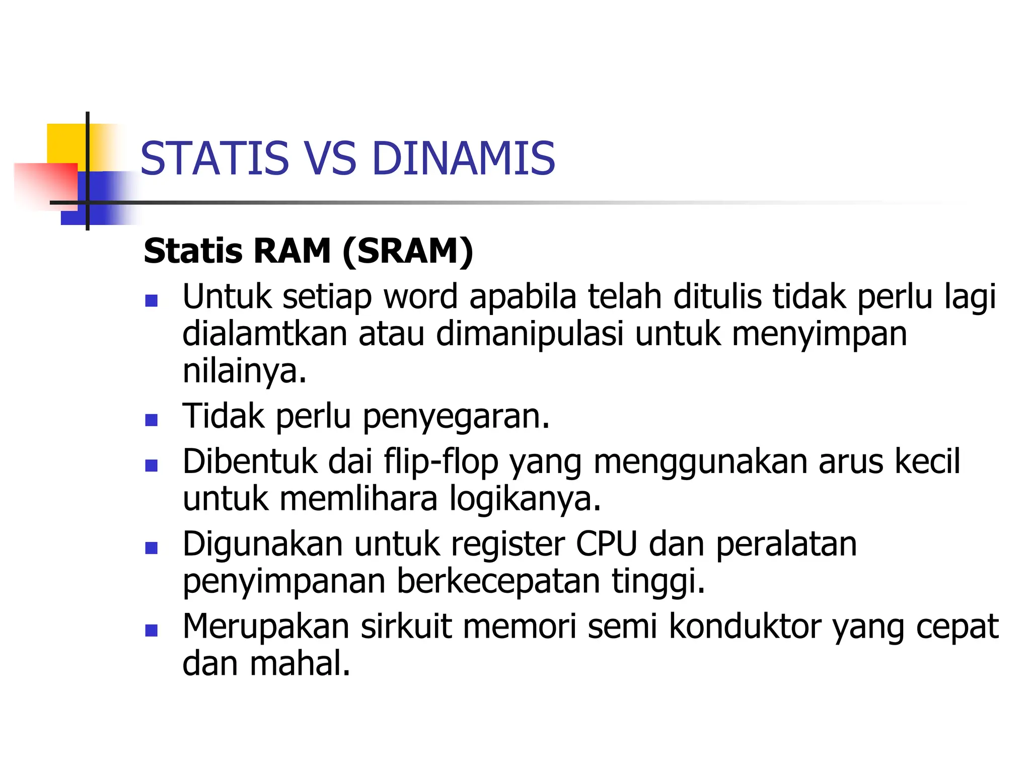 STATIS VS DINAMIS
Statis RAM (SRAM)
 Untuk setiap word apabila telah ditulis tidak perlu lagi
dialamtkan atau dimanipulasi untuk menyimpan
nilainya.
 Tidak perlu penyegaran.
 Dibentuk dai flip-flop yang menggunakan arus kecil
untuk memlihara logikanya.
 Digunakan untuk register CPU dan peralatan
penyimpanan berkecepatan tinggi.
 Merupakan sirkuit memori semi konduktor yang cepat
dan mahal.
 