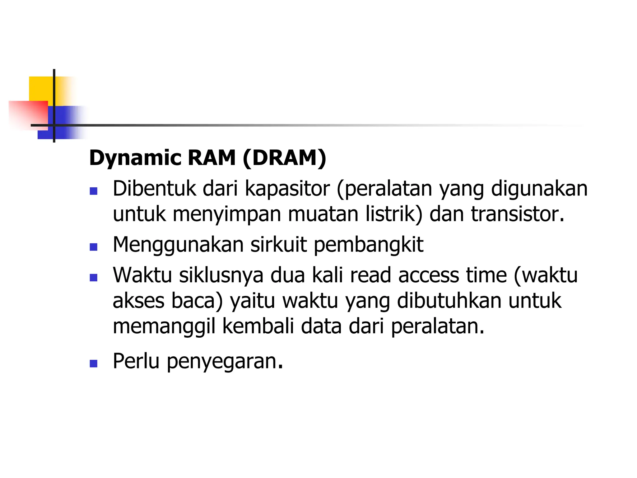 Dynamic RAM (DRAM)
 Dibentuk dari kapasitor (peralatan yang digunakan
untuk menyimpan muatan listrik) dan transistor.
 Menggunakan sirkuit pembangkit
 Waktu siklusnya dua kali read access time (waktu
akses baca) yaitu waktu yang dibutuhkan untuk
memanggil kembali data dari peralatan.
 Perlu penyegaran.
 
