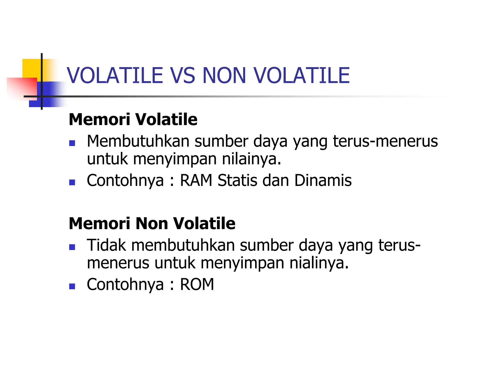 VOLATILE VS NON VOLATILE
Memori Volatile
 Membutuhkan sumber daya yang terus-menerus
untuk menyimpan nilainya.
 Contohnya : RAM Statis dan Dinamis
Memori Non Volatile
 Tidak membutuhkan sumber daya yang terus-
menerus untuk menyimpan nialinya.
 Contohnya : ROM
 