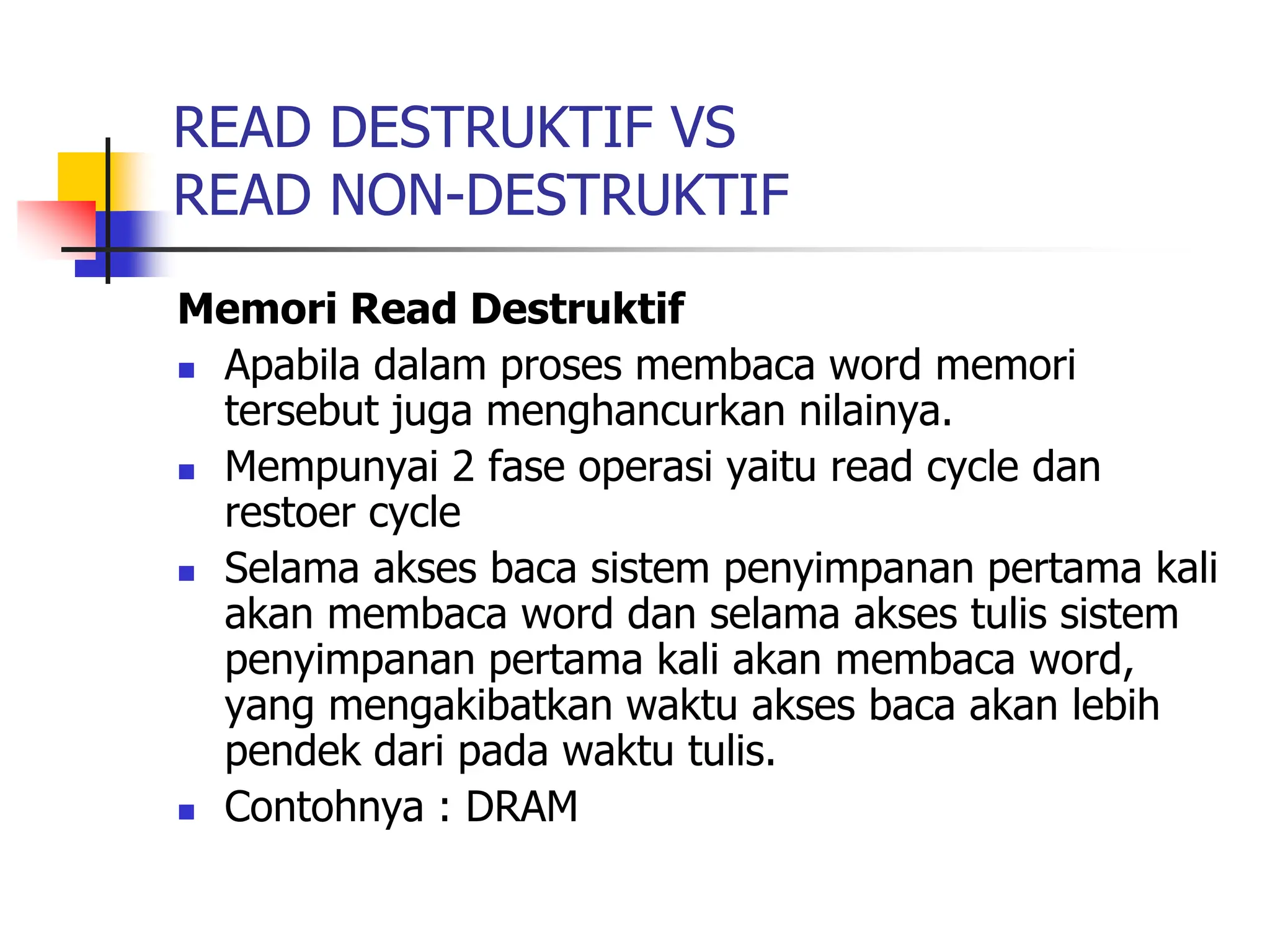 READ DESTRUKTIF VS
READ NON-DESTRUKTIF
Memori Read Destruktif
 Apabila dalam proses membaca word memori
tersebut juga menghancurkan nilainya.
 Mempunyai 2 fase operasi yaitu read cycle dan
restoer cycle
 Selama akses baca sistem penyimpanan pertama kali
akan membaca word dan selama akses tulis sistem
penyimpanan pertama kali akan membaca word,
yang mengakibatkan waktu akses baca akan lebih
pendek dari pada waktu tulis.
 Contohnya : DRAM
 