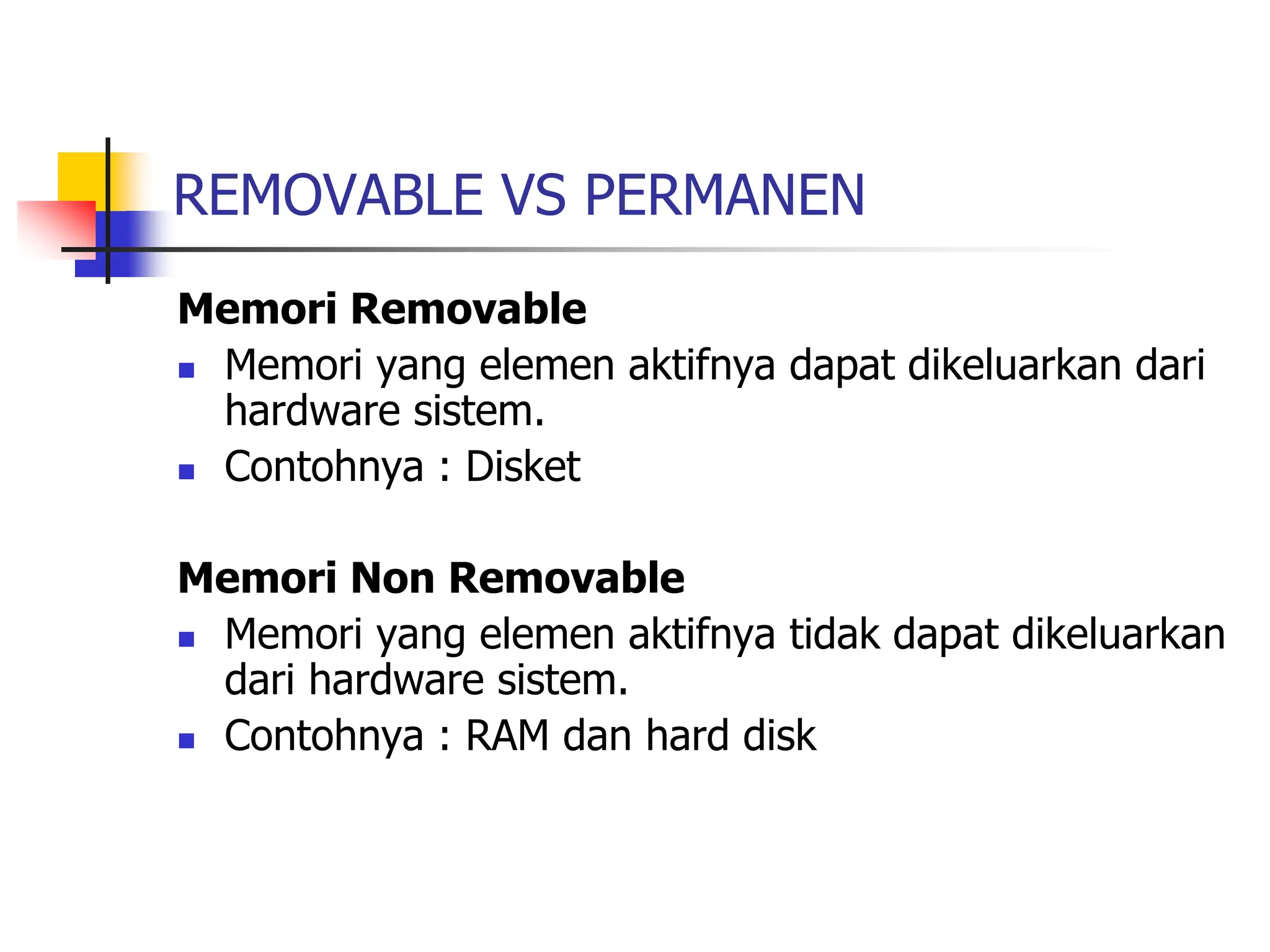 REMOVABLE VS PERMANEN
Memori Removable
 Memori yang elemen aktifnya dapat dikeluarkan dari
hardware sistem.
 Contohnya : Disket
Memori Non Removable
 Memori yang elemen aktifnya tidak dapat dikeluarkan
dari hardware sistem.
 Contohnya : RAM dan hard disk
 