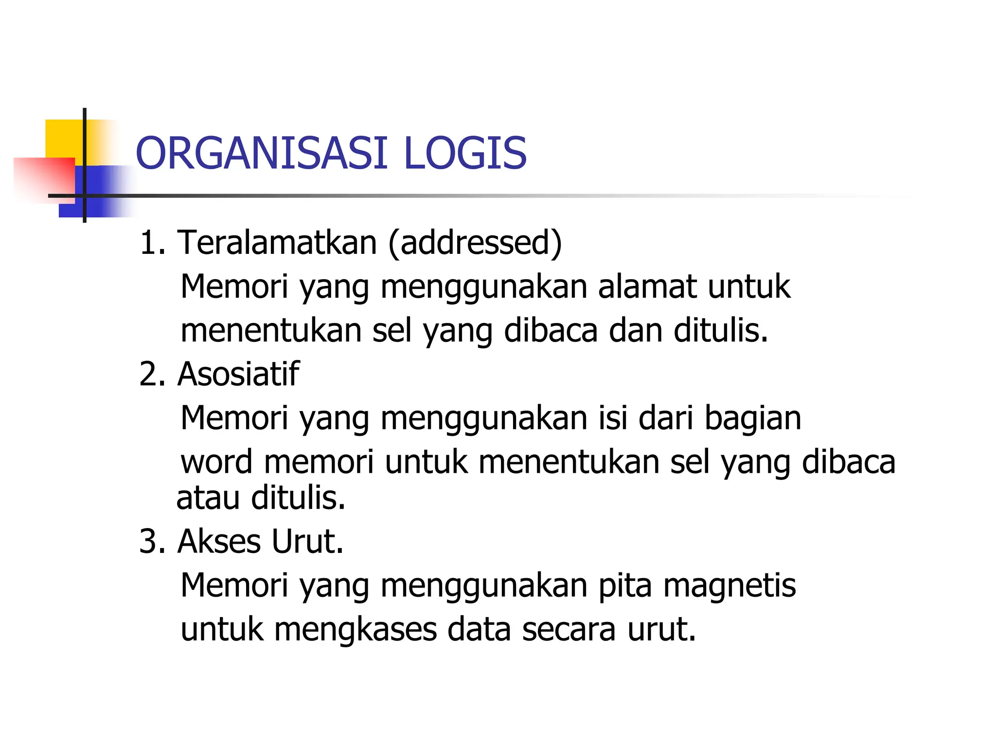 ORGANISASI LOGIS
1. Teralamatkan (addressed)
Memori yang menggunakan alamat untuk
menentukan sel yang dibaca dan ditulis.
2. Asosiatif
Memori yang menggunakan isi dari bagian
word memori untuk menentukan sel yang dibaca
atau ditulis.
3. Akses Urut.
Memori yang menggunakan pita magnetis
untuk mengkases data secara urut.
 