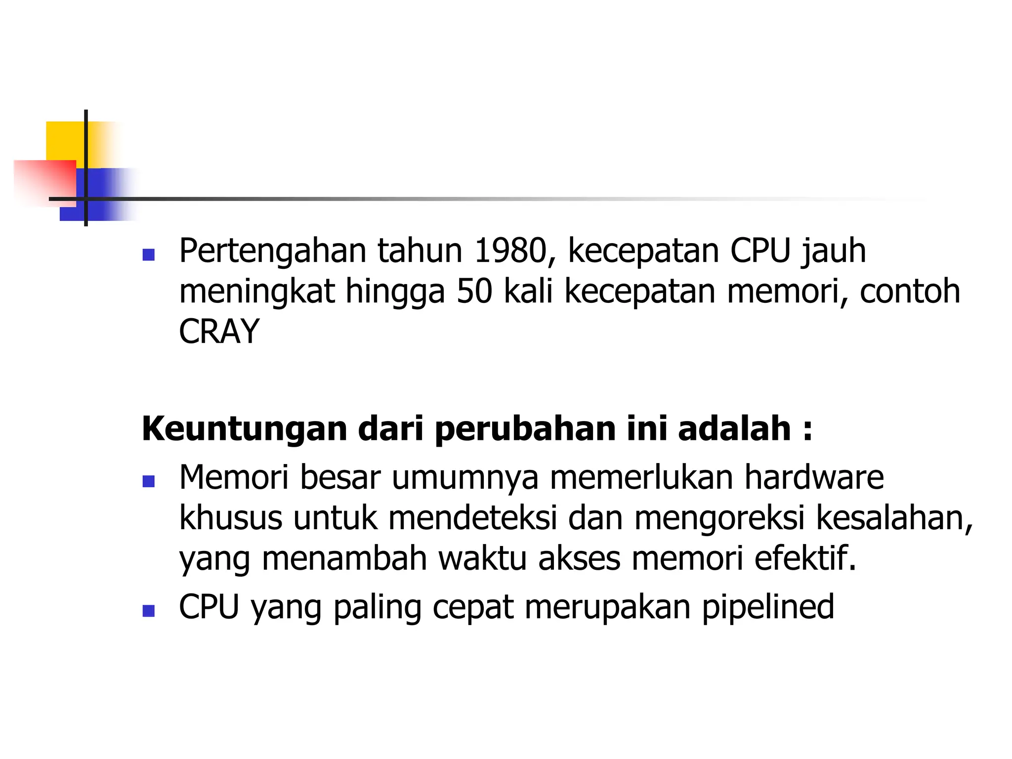  Pertengahan tahun 1980, kecepatan CPU jauh
meningkat hingga 50 kali kecepatan memori, contoh
CRAY
Keuntungan dari perubahan ini adalah :
 Memori besar umumnya memerlukan hardware
khusus untuk mendeteksi dan mengoreksi kesalahan,
yang menambah waktu akses memori efektif.
 CPU yang paling cepat merupakan pipelined
 