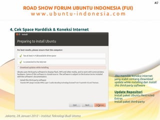 #2

ROAD SHOW FORUM UBUNTU INDONESIA (FUI)

www.ubuntu-indonesia.com
4. Cek Space Harddisk & Koneksi Internet

Jika memiliki koneksi internet
yang stabil centang Download
update while installing dan Install
this third-party software

Update Repositori
Install paket Ubuntu Restricted
Extras
Install paket third-party

Jakarta, 28 Januari 2012 – Institut Teknologi Budi Utomo

 