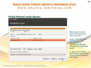 #2

ROAD SHOW FORUM UBUNTU INDONESIA (FUI)

www.ubuntu-indonesia.com
Partisi Minimal untuk Ubuntu

Dibutuhkan minimal 2
partisi di Linux Ubuntu
yaitu: swap dan /
Swap : 2xSize Ram (jika
RAM dibawah 1GB),
fungsinya untuk
mengalihkan sebagian
pekerjaan jika space RAM
penuh.
/ : dibaca root, sebagai
partisi system Ubuntu, file
systemnya ext4 atau jenis
ext lainnya.

Jakarta, 28 Januari 2012 – Institut Teknologi Budi Utomo

 