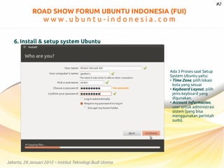 #2

ROAD SHOW FORUM UBUNTU INDONESIA (FUI)

www.ubuntu-indonesia.com
6. Install & setup system Ubuntu

Ada 3 Proses saat Setup
System Ubuntu yaitu:
●
Time Zone, pilih lokasi
kota yang sesuai
●
Keyboard Layout, pilih
jenis keyboard yang
digunakan.
●
Account Information,
user untuk administrasi
sistem (yang bisa
menggunakan perintah
sudo).

Jakarta, 28 Januari 2012 – Institut Teknologi Budi Utomo

 