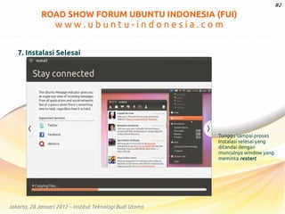 #2

ROAD SHOW FORUM UBUNTU INDONESIA (FUI)

www.ubuntu-indonesia.com
7. Instalasi Selesai

Tunggu sampai proses
Instalasi selesai yang
ditandai dengan
munculnya window yang
meminta restart

Jakarta, 28 Januari 2012 – Institut Teknologi Budi Utomo

 
