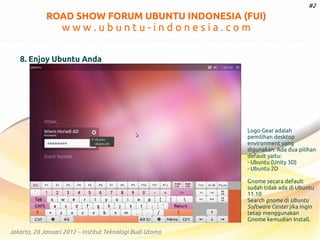 #2

ROAD SHOW FORUM UBUNTU INDONESIA (FUI)

www.ubuntu-indonesia.com
8. Enjoy Ubuntu Anda

Logo Gear adalah
pemilihan desktop
environment yang
digunakan. Ada dua pilihan
default yaitu:
- Ubuntu (Unity 3D)
- Ubuntu 2D
Gnome secara default
sudah tidak ada di Ubuntu
11.10
Search gnome di Ubuntu
Software Center jika ingin
tetap menggunakan
Gnome kemudian Install.

Jakarta, 28 Januari 2012 – Institut Teknologi Budi Utomo

 