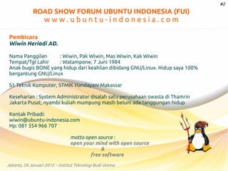 #2

ROAD SHOW FORUM UBUNTU INDONESIA (FUI)

www.ubuntu-indonesia.com
Pembicara
Wiwin Heriadi AD.
Nama Panggilan
: Wiwin, Pak Wiwin, Mas Wiwin, Kak Wiwin
Tempat/Tgl Lahir
: Watampone, 7 Juni 1984
Anak bugis BONE yang hidup dari keahlian dibidang GNU/Linux. Hidup saya 100%
bergantung GNU/Linux
S1 Teknik Komputer, STMIK Handayani Makassar
Keseharian : System Administrator disalah satu perusahaan swasta di Thamrin
Jakarta Pusat, nyambi kuliah mumpung masih belum ada tanggungan hidup
Kontak Pribadi:
wiwin@ubuntu-indonesia.com
Hp: 081 354 966 707
motto open source :
open your mind with open source
&
free software
Jakarta, 28 Januari 2012 – Institut Teknologi Budi Utomo

 