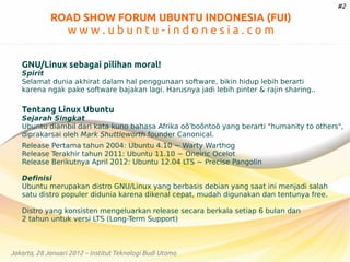 #2

ROAD SHOW FORUM UBUNTU INDONESIA (FUI)

www.ubuntu-indonesia.com
GNU/Linux sebagai pilihan moral!
Spirit
Selamat dunia akhirat dalam hal penggunaan software, bikin hidup lebih berarti
karena ngak pake software bajakan lagi. Harusnya jadi lebih pinter & rajin sharing..

Tentang Linux Ubuntu

Sejarah Singkat
Ubuntu diambil dari kata kuno bahasa Afrika oǒ'boǒntoō yang berarti "humanity to others",
diprakarsai oleh Mark Shuttleworth founder Canonical.
Release Pertama tahun 2004: Ubuntu 4.10 ~ Warty Warthog
Release Terakhir tahun 2011: Ubuntu 11.10 ~ Oneiric Ocelot
Release Berikutnya April 2012: Ubuntu 12.04 LTS ~ Precise Pangolin
Definisi
Ubuntu merupakan distro GNU/Linux yang berbasis debian yang saat ini menjadi salah
satu distro populer didunia karena dikenal cepat, mudah digunakan dan tentunya free.
Distro yang konsisten mengeluarkan release secara berkala setiap 6 bulan dan
2 tahun untuk versi LTS (Long-Term Support)

Jakarta, 28 Januari 2012 – Institut Teknologi Budi Utomo

 