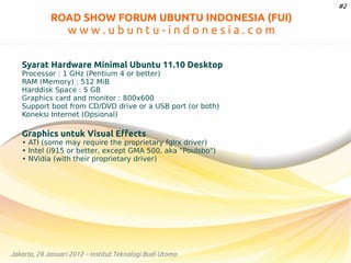 #2

ROAD SHOW FORUM UBUNTU INDONESIA (FUI)

www.ubuntu-indonesia.com
Syarat Hardware Minimal Ubuntu 11.10 Desktop
Processor : 1 GHz (Pentium 4 or better)
RAM (Memory) : 512 MiB
Harddisk Space : 5 GB
Graphics card and monitor : 800x600
Support boot from CD/DVD drive or a USB port (or both)
Koneksi Internet (Opsional)

Graphics untuk Visual Effects

• ATI (some may require the proprietary fglrx driver)
• Intel (i915 or better, except GMA 500, aka "Poulsbo")
• NVidia (with their proprietary driver)

Jakarta, 28 Januari 2012 – Institut Teknologi Budi Utomo

 
