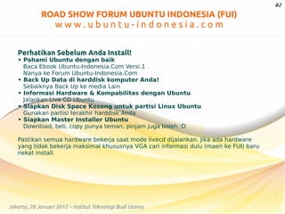#2

ROAD SHOW FORUM UBUNTU INDONESIA (FUI)

www.ubuntu-indonesia.com
Perhatikan Sebelum Anda Install!

• Pahami Ubuntu dengan baik
Baca Ebook Ubuntu-Indonesia.Com Versi.1
Nanya ke Forum Ubuntu-Indonesia.Com
• Back Up Data di harddisk komputer Anda!
Sebaiknya Back Up ke media Lain
• Informasi Hardware & Kompabilitas dengan Ubuntu
Jalankan Live CD Ubuntu
• Siapkan Disk Space Kosong untuk partisi Linux Ubuntu
Gunakan partisi terakhir harddisk Anda
• Siapkan Master Installer Ubuntu
Download, beli, copy punya teman, pinjam juga boleh :D
Pastikan semua hardware bekerja saat mode livecd dijalankan. Jika ada hardware
yang tidak bekerja maksimal khususnya VGA cari informasi dulu (maen ke FUI) baru
nekat install.

Jakarta, 28 Januari 2012 – Institut Teknologi Budi Utomo

 