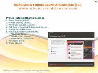 #2

ROAD SHOW FORUM UBUNTU INDONESIA (FUI)

www.ubuntu-indonesia.com
Proses Instalasi Ubuntu Desktop
1.
2.
3.
4.
5.
6.

Setup first boot BIOS
Proses Booting Ubuntu
Pemilihan Bahasa Instalasi
Cek Space Harddisk & Koneksi Internet
Proses Partisi Harddisk
Install & setup system Ubuntu
- Pilih Time Zone
- Pilih Keybord Layout
- Informasi Account/User
7. Instalasi Selesai
8. Enjoy Ubuntu

Jakarta, 28 Januari 2012 – Institut Teknologi Budi Utomo

 