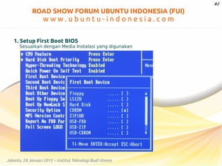 #2

ROAD SHOW FORUM UBUNTU INDONESIA (FUI)

www.ubuntu-indonesia.com
1. Setup First Boot BIOS

Sesuaikan dengan Media Instalasi yang digunakan

Jakarta, 28 Januari 2012 – Institut Teknologi Budi Utomo

 