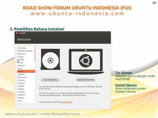 #2

ROAD SHOW FORUM UBUNTU INDONESIA (FUI)

www.ubuntu-indonesia.com
3. Pemilihan Bahasa Instalasi

Try Ubuntu

Jalankan Ubuntu dengan mode
liveCD/USB

Install Ubuntu

Mulai melakukan proses
Instalasi Ubuntu

Jakarta, 28 Januari 2012 – Institut Teknologi Budi Utomo

 