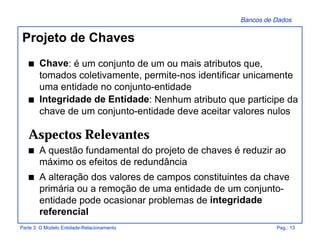 Bancos de Dados
Parte 3: O Modelo Entidade-Relacionamento Pag.: 13
Projeto de Chaves
s Chave: é um conjunto de um ou mais atributos que,
tomados coletivamente, permite-nos identificar unicamente
uma entidade no conjunto-entidade
s Integridade de Entidade: Nenhum atributo que participe da
chave de um conjunto-entidade deve aceitar valores nulos
Aspectos Relevantes
s A questão fundamental do projeto de chaves é reduzir ao
máximo os efeitos de redundância
s A alteração dos valores de campos constituintes da chave
primária ou a remoção de uma entidade de um conjunto-
entidade pode ocasionar problemas de integridade
referencial
 