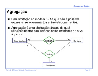 Bancos de Dados
Parte 3: O Modelo Entidade-Relacionamento Pag.: 16
Agregação
s Uma limitação do modelo E-R é que não é possível
expressar relacionamentos entre relacionamentos.
s Agregação é uma abstração através da qual
relacionamentos são tratados como entidades de nível
superior.
TrabalhaFuncionário
N N
Projeto
Máquina
N
Utiliza
N N
 