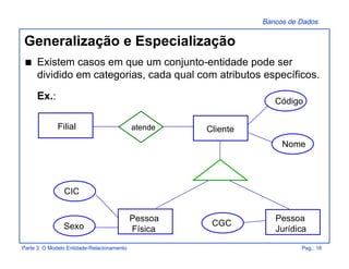 Bancos de Dados
Parte 3: O Modelo Entidade-Relacionamento Pag.: 18
Generalização e Especialização
s Existem casos em que um conjunto-entidade pode ser
dividido em categorias, cada qual com atributos específicos.
Ex.:
Pessoa
Física
Cliente
Pessoa
Jurídica
Filial atende
Código
Nome
Sexo
CIC
CGC
 