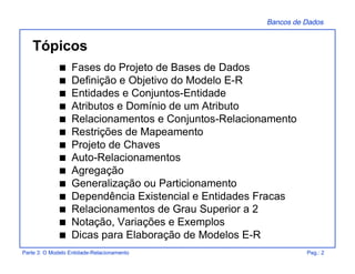 Bancos de Dados
Parte 3: O Modelo Entidade-Relacionamento Pag.: 2
Tópicos
s Fases do Projeto de Bases de Dados
s Definição e Objetivo do Modelo E-R
s Entidades e Conjuntos-Entidade
s Atributos e Domínio de um Atributo
s Relacionamentos e Conjuntos-Relacionamento
s Restrições de Mapeamento
s Projeto de Chaves
s Auto-Relacionamentos
s Agregação
s Generalização ou Particionamento
s Dependência Existencial e Entidades Fracas
s Relacionamentos de Grau Superior a 2
s Notação, Variações e Exemplos
s Dicas para Elaboração de Modelos E-R
 