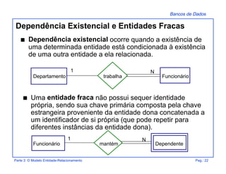 Bancos de Dados
Parte 3: O Modelo Entidade-Relacionamento Pag.: 22
Dependência Existencial e Entidades Fracas
s Dependência existencial ocorre quando a existência de
uma determinada entidade está condicionada à existência
de uma outra entidade a ela relacionada.
trabalha
N1
Departamento Funcionário
s Uma entidade fraca não possui sequer identidade
própria, sendo sua chave primária composta pela chave
estrangeira proveniente da entidade dona concatenada a
um identificador de si própria (que pode repetir para
diferentes instâncias da entidade dona).
mantém
N1
Funcionário Dependente
 