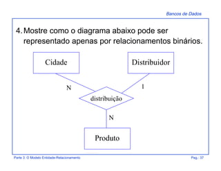 Bancos de Dados
Parte 3: O Modelo Entidade-Relacionamento Pag.: 37
4.Mostre como o diagrama abaixo pode ser
representado apenas por relacionamentos binários.
Cidade Distribuidor
Produto
distribuição
N
1N
 