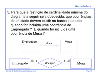 Bancos de Dados
Parte 3: O Modelo Entidade-Relacionamento Pag.: 38
5. Para que a restrição de cardinalidade mínima do
diagrama a seguir seja obedecida, que ocorrências
de entidade devem existir no banco de dados
quando for incluída uma ocorrência de
Empregado ? E quando for incluída uma
ocorrência de Mesa ?
Empregado Mesaalocação
(0,1) (1,1)
aloca
Empregado Mesa
 