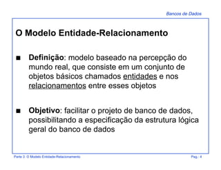 Bancos de Dados
Parte 3: O Modelo Entidade-Relacionamento Pag.: 4
O Modelo Entidade-Relacionamento
s Definição: modelo baseado na percepção do
mundo real, que consiste em um conjunto de
objetos básicos chamados entidades e nos
relacionamentos entre esses objetos
s Objetivo: facilitar o projeto de banco de dados,
possibilitando a especificação da estrutura lógica
geral do banco de dados
 