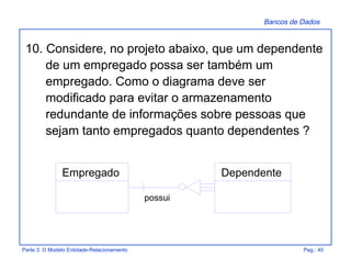 Bancos de Dados
Parte 3: O Modelo Entidade-Relacionamento Pag.: 40
10. Considere, no projeto abaixo, que um dependente
de um empregado possa ser também um
empregado. Como o diagrama deve ser
modificado para evitar o armazenamento
redundante de informações sobre pessoas que
sejam tanto empregados quanto dependentes ?
possui
Empregado Dependente
 