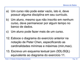 Bancos de Dados
Parte 3: O Modelo Entidade-Relacionamento Pag.: 42
a) Um curso não pode estar vazio, isto é, deve
possuir alguma disciplina em seu currículo.
b) Um aluno, mesmo que não inscrito em nenhum
curso, deve permanecer por algum tempo no
banco de dados.
c) Um aluno pode fazer mais de um curso.
12. Esboce o diagrama do exercício anterior na
notação de Peter Chen, especificando as
cardinalidades mínimas e máximas (min,max).
13. Escreva um esquema textual (em DDL/SQL)
equivalente ao diagrama do exercício 11.
 
