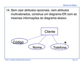 Bancos de Dados
Parte 3: O Modelo Entidade-Relacionamento Pag.: 43
14. Sem usar atributos opcionais, nem atributos
multivalorados, construa um diagrama ER com as
mesmas informações do diagrama abaixo.
Telefone
Código
Cliente
Nome
*
 