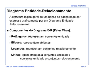 Bancos de Dados
Parte 3: O Modelo Entidade-Relacionamento Pag.: 5
Diagrama Entidade-Relacionamento
A estrutura lógica geral de um banco de dados pode ser
expressa graficamente por um Diagrama Entidade-
Relacionamento
s Componentes do Diagrama E-R (Peter Chen):
- Retângulos: representam conjuntos-entidade
- Elipses: representam atributos
- Losangos: representam conjuntos-relacionamento
- Linhas: ligam atributos a conjuntos-entidade e
conjuntos-entidade a conjuntos-relacionamento
 
