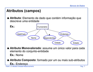 Bancos de Dados
Parte 3: O Modelo Entidade-Relacionamento Pag.: 7
Atributos (campos)
s Atributo: Elemento de dado que contém informação que
descreve uma entidade
Ex.:
s Atributo Monovalorado: assume um único valor para cada
elemento do conjunto-entidade
Ex.: Nome
s Atributo Composto: formado por um ou mais sub-atributos
Ex.: Endereço
EstadoCidade
Endereço
Dependentes
Cod-Func
Funcionário
Nome
*
 