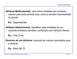 Bancos de Dados
Parte 3: O Modelo Entidade-Relacionamento Pag.: 8
Atributo Multivalorado: uma única entidade tem diversos
valores para este atributo (seu nome é sempre representado
no plural)
Ex.: Dependentes
Atributo Determinante: identifica cada entidade de um
conjunto-entidade (também conhecido com atributo chave)
Ex.: Cod_Func
Domínio de um Atributo: conjunto de valores permitidos para
o atributo
Ex.: Sexo {M, F}
 