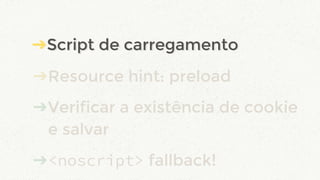 ➔Script de carregamento
➔Resource hint: preload
➔Verificar a existência de cookie
e salvar
➔<noscript> fallback!
➔Script de carregamento
 
