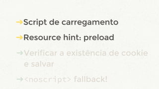 ➔Script de carregamento
➔Resource hint: preload
➔Verificar a existência de cookie
e salvar
➔<noscript> fallback!
➔Script de carregamento
➔Resource hint: preload
 