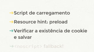 ➔Script de carregamento
➔Resource hint: preload
➔Verificar a existência de cookie
e salvar
➔<noscript> fallback!
➔Script de carregamento
➔Resource hint: preload
➔Verificar a existência de cookie
e salvar
 