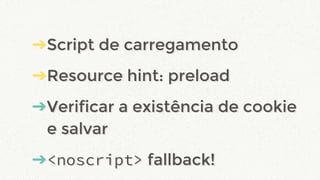 ➔Script de carregamento
➔Resource hint: preload
➔Verificar a existência de cookie
e salvar
➔<noscript> fallback!
➔Script de carregamento
➔Resource hint: preload
➔Verificar a existência de cookie
e salvar
➔<noscript> fallback!
 