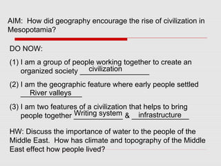 AIM: How did geography encourage the rise of civilization in
Mesopotamia?
DO NOW:
(1) I am a group of people working together to create an
organized society _________________
(2) I am the geographic feature where early people settled
_______________
(3) I am two features of a civilization that helps to bring
people together ____________ & ______________
civilization
River valleys
Writing system infrastructure
HW: Discuss the importance of water to the people of the
Middle East. How has climate and topography of the Middle
East effect how people lived?
 