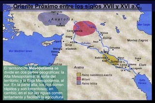 Oriente Próximo entre los siglos XVII y XVI a.C.
El territorio de Mesopotamia se
divide en dos partes geográficas: la
Alta Mesopotamia, al norte del
territorio; y la Baja Mesopotamia, al
sur. En la parte alta, los ríos corren
rápidos y son torrentosos; en
cambio, en el sur las aguas corren
lentamente y facilitan la agricultura
 