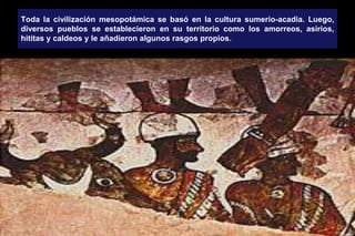 Toda la civilización mesopotámica se basó en la cultura sumerio-acadia. Luego,
diversos pueblos se establecieron en su territorio como los amorreos, asirios,
hititas y caldeos y le añadieron algunos rasgos propios.
 