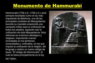 Monumento de Hammurabi
Hammurabi (1792 a.C.-1750 a.C.) será
siempre recordado como el rey más
importante de Babilonia, una de las
principales ciudades de Mesopotamia;
durante su mandato emprendió una
campaña militar para la unificación de
todos los estados, logrando casi la
unificación de toda Mesopotamia. Hizo
reformas en el terreno ideológico y
religioso, imponiendo nuevas
divinidades en los territorios
conquistados y unificados, en los que
impuso la unificación de la religión, del
lenguaje y realizo un nuevo código de
leyes: “El código de Hammurabi”; el
cual se basa principalmente en la ley
del Talión.
 