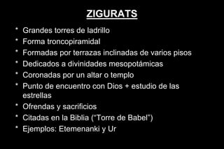 ZIGURATS
* Grandes torres de ladrillo
* Forma troncopiramidal
* Formadas por terrazas inclinadas de varios pisos
* Dedicados a divinidades mesopotámicas
* Coronadas por un altar o templo
* Punto de encuentro con Dios + estudio de las
estrellas
* Ofrendas y sacrificios
* Citadas en la Biblia (“Torre de Babel”)
* Ejemplos: Etemenanki y Ur
 
