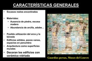 CARACTERÍSTICAS GENERALES
• Escasos restos encontrados
• Materiales:
• Ausencia de piedra, escasa
madera
• Abundancia de arcilla, adobe…
• Posible utilización del arco y la
bóveda
• Edificios sólidos, pocos vanos,
espacios en penumbra
• Arquitectura como superficies
murales
• Decoran los edificios con
cerámica vidriada
Guardias persas, Museo del Louvre
 