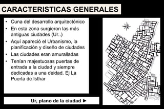 • Cuna del desarrollo arquitectónico
• En esta zona surgieron las más
antiguas ciudades (Ur..)
• Aquí apareció el Urbanismo, la
planificación y diseño de ciudades
• Las ciudades eran amuralladas
• Tenían majestuosas puertas de
entrada a la ciudad y siempre
dedicadas a una deidad. Ej La
Puerta de Isthar
Ur, plano de la ciudad ►
CARACTERISTICAS GENERALES
 